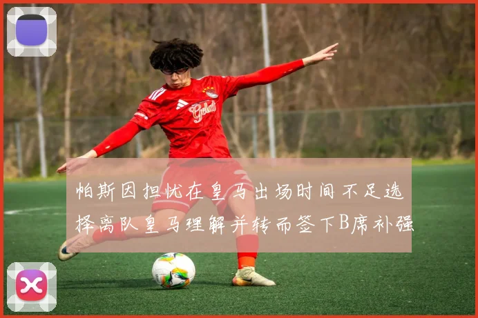帕斯因担忧在皇马出场时间不足选择离队皇马理解并转而签下B席补强阵容