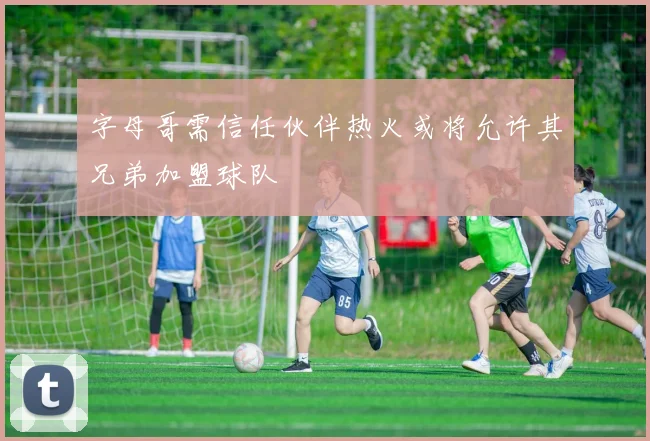 字母哥需信任伙伴热火或将允许其兄弟加盟球队